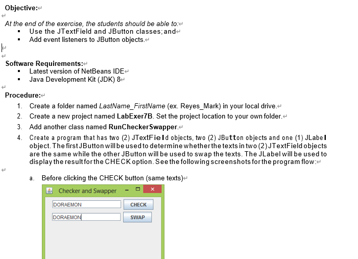 Objective:
At the end of the exercise, the students should be able to:e
Use the JTextField and JButton classes; ande
Add event listeners to JButton objects.e
Software Requirements:
Latest version of NetBeans IDE
Java Development Kit (JDK) 8-
Procedure:
1. Create a folder named LastName_FirstName (ex. Reyes_Mark) in your local drive.
2. Create a new project named LabExer7B. Set the project location to your own folder.
3. Add another class named RunCheckerSwapper.
4. Create a program that has two (2) JTextField objects, two (2) JButton objects and one (1) JLabel
object. The first JButton will be used to determine whetherthe texts in two (2) JTextField objects
are the same while the other JButton will be used to swap the texts. The JLabel will be used to
display the result for the CHECK option. Seethe following screenshots forthe program flow:e
a. Before clicking the CHECK button (same texts)e
Checker and Swapper
DORAEMON
CHECK
DORAEMON|
SWAP
