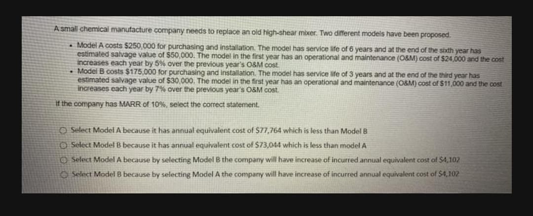 A small chemical manufacture company needs to replace an old high-shear mixer. Two different models have been proposed.
. Model A costs $250,000 for purchasing and installation. The model has service life of 6 years and at the end of the sixth year has
estimated salvage value of $50,000. The model in the first year has an operational and maintenance (O&M) cost of $24,000 and the cost
increases each year by 5% over the previous year's O&M cost.
• Model B costs $175,000 for purchasing and installation. The model has service life of 3 years and at the end of the third year has
estimated salvage value of $30,000. The model in the first year has an operational and maintenance (O&M) cost of $11,000 and the cost
increases each year by 7% over the previouS year's O&M cost.
It the company has MARR of 10%, select the correct statement.
O Select Model A because it has annual equivalent cost of $77,764 which is less than Model B
O Select Model B because it has annual equivalent cost of $73,044 which is less than model A
O Select Model A because by selecting Model B the company will have increase of incurred annual equivalent cost of $4,102
O Select Model B because by selecting Model A the company will have increase of incurred annual equivalent cost of S4,102
