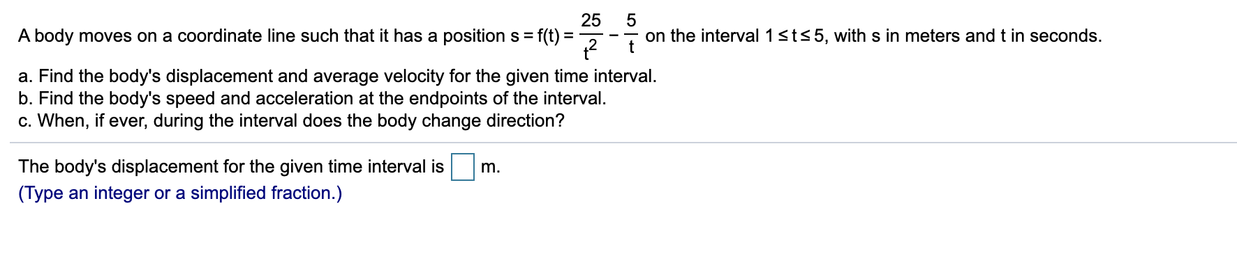 25
A body moves on a coordinate line such that it has a position s = f(t) =
on the interval 1sts5, with s in meters and t in seconds.
t
%3D
a. Find the body's displacement and average velocity for the given time interval.
b. Find the body's speed and acceleration at the endpoints of the interval.
c. When, if ever, during the interval does the body change direction?
