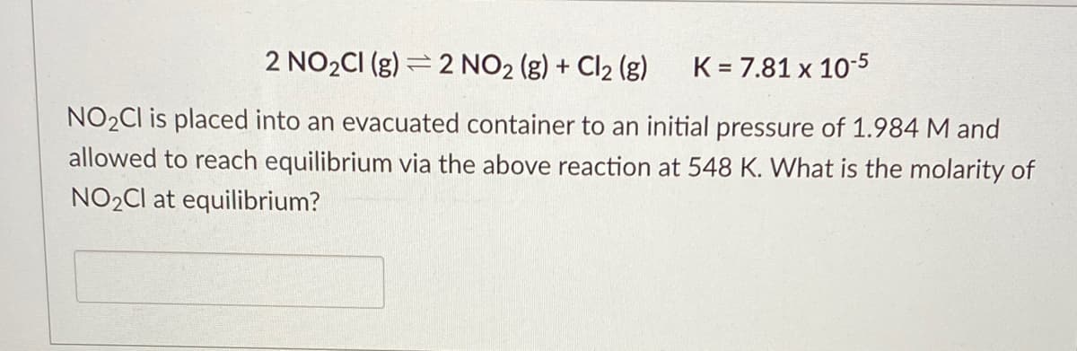 2 NO2CI (g) = 2 NO2 (g) + Cl2 (g)
K = 7.81 x 10-5
NO2CI is placed into an evacuated container to an initial pressure of 1.984 M and
allowed to reach equilibrium via the above reaction at 548 K. What is the molarity of
NO2CI at equilibrium?
