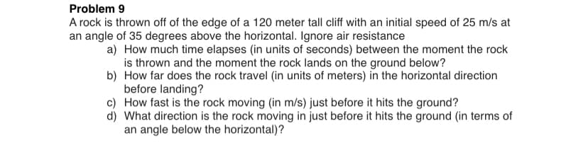 Problem 9
A rock is thrown off of the edge of a 120 meter tall cliff with an initial speed of 25 m/s at
an angle of 35 degrees above the horizontal. Ignore air resistance
a) How much time elapses (in units of seconds) between the moment the rock
is thrown and the moment the rock lands on the ground below?
b) How far does the rock travel (in units of meters) in the horizontal direction
before landing?
c) How fast is the rock moving (in m/s) just before it hits the ground?
d) What direction is the rock moving in just before it hits the ground (in terms of
an angle below the horizontal)?
