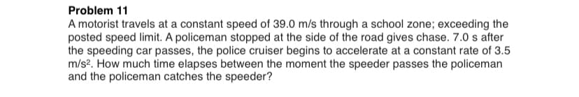 Problem 11
A motorist travels at a constant speed of 39.0 m/s through a school zone; exceeding the
posted speed limit. A policeman stopped at the side of the road gives chase. 7.0 s after
the speeding car passes, the police cruiser begins to accelerate at a constant rate of 3.5
m/s?. How much time elapses between the moment the speeder passes the policeman
and the policeman catches the speeder?
