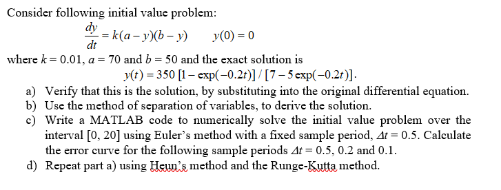 Consider following initial value problem:
dy
where k 0.01, a 70 and b
50 and the exact solution is
y(t) 350 1- exp(-0.21)] /[7-5 exp-0.2t)].
a) Verify that this is the solution, by substituting into the original differential equation.
b) Use the method of separation of variables, to derive the solution.
c) Write a MATLAB code to numerically solve the initial value problem over the
interval [0, 20] using Euler's method with a fixed sample period, A 0.5. Calculate
the error curve for the following sample periods Δ1-0.5, 0.2 and 0.1.
d) Repeat part a) using Heun's method and the Runge-Kutta method.
