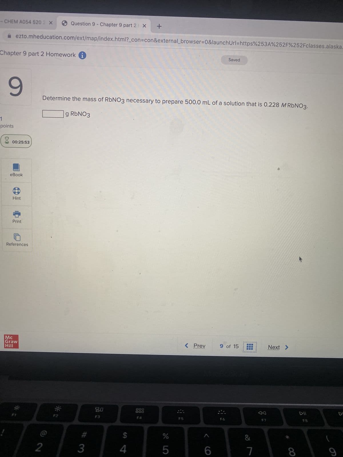 - CHEM A054 520 2 X
Chapter 9 part 2 Homework i
9
1
points
8
ezto.mheducation.com/ext/map/index.html?_con=con&external_browser=0&launch Url=https%253A%252F%252Fclasses.alaska.
00:25:53
eBook
Hint
Print
References
Mc
Graw
Hill
D
Question 9 - Chapter 9 part 2 X
2
F2
Determine the mass of RbNO3 necessary to prepare 500.0 mL of a solution that is 0.228 M RbNO3.
g RbNO3
3
80
F3
+
$
4
000
000
F4
er 5°
%
5
F5
< Prev
*********
< 6
Saved
9 of 15
F6
&
7
F7
Next >
8
DII
9