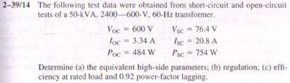 2-39/14 The following test data were obtained from short-circuit and open-circuit
tests of a 50-k VA, 2400-600-V, 60-Hz transformer.
Vsc = 76.4 V
20.8 A
Voc
= 600 V
loc
= 3.34 A
Isc
%3D
Poc
= 484 W
Psc = 754 W
%3D
Determine (a) the equivalent high-side parameters; (b) regulation; (c) effi-
ciency at rated load and 0.92 power-factor lagging.
