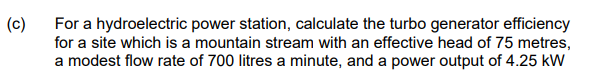 (c)
For a hydroelectric power station, calculate the turbo generator efficiency
for a site which is a mountain stream with an effective head of 75 metres,
a modest flow rate of 700 litres a minute, and a power output of 4.25 kW
