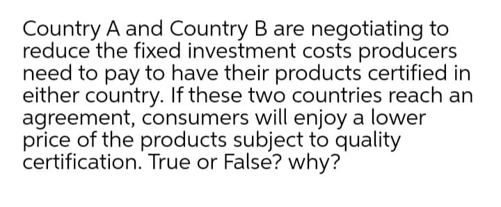 Country A and Country B are negotiating to
reduce the fixed investment costs producers
need to pay to have their products certified in
either country. If these two countries reach an
agreement, consumers will enjoy a lower
price of the products subject to quality
certification. True or False? why?
