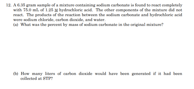 12. A 6.35 gram sample of a mixture containing sodium carbonate is found to react completely
with 75.0 mL of 1.25 M hydrochloric acid. The other components of the mixture did not
react. The products of the reaction between the sodium carbonate and hydrochloric acid
were sodium chloride, carbon dioxide, and water.
(a) What was the percent by mass of sodium carbonate in the original mixture?
(b) How many liters of carbon dioxide would have been generated if it had been
collected at STP?
