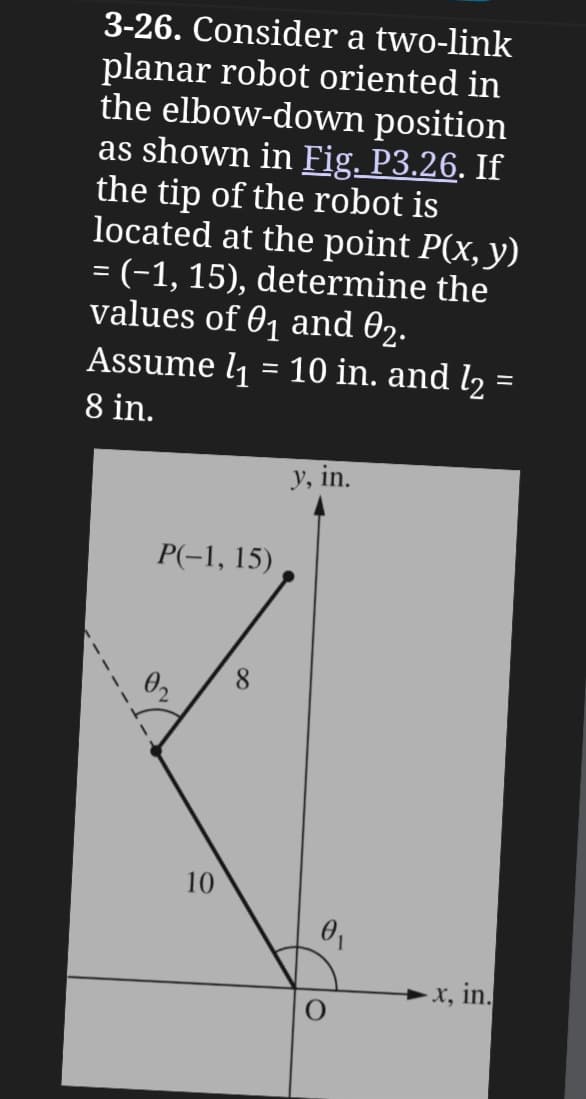 3-26. Consider a two-link
planar robot oriented in
the elbow-down position
as shown in Fig. P3.26. If
the tip of the robot is
located at the point P(x, y)
= (-1, 15), determine the
values of 01 and 02.
Assume l₁
=
10 in. and l2 =
8 in.
P(-1, 15)
y, in.
02
8
110
0₁
x, in.