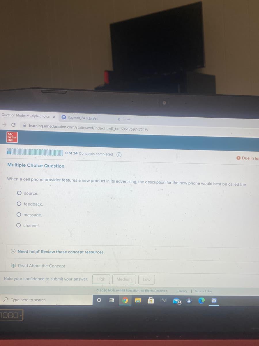 Question Mode: Multiple Choice x
Q Kaymon_24 | Quizlet
A learning.mheducation.com/static/awd/index.html?_t=1606175974721#/
Mc
Graw
Hill
O of 34 Concepts completed O
Due in les
Multiple Cholce Questlon
When a cell phone provider features a new product in its advertising, the description for the new phone would best be called the
O source.
O feedback.
O message.
channel.
O Need help? Review these concept
ources.
DO Read About the Concept
High
Medium
Low
Rate your confidence to submit your answer.
O 2020 McGraw-Hill Education. All Rights Reserved.
Privacy Terms of Use
P Type here to search
1080
