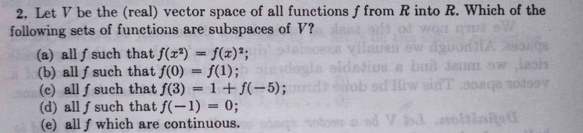 2. Let V be the (real) vector space of all functions f from R into R. Which of the
following sets of functions are subspaces of V?
(a) all f such that f(x?) = f(x)²;
(b) all f such that f(0) = f(1);
(c) all f such that f(3) = 1 +f(-5);
(d) all f such that f(-1) = 0;
(e) all f which are continuous.
VIPonep me mans
eldetive a bnt sem ow aon
onob ed liw aidT aoaqe todoov
%3D
ad V i oitiai d
