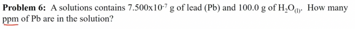 Problem 6: A solutions contains 7.500x10-7 g of lead (Pb) and 100.0 g of H,Oq How many
ppm of Pb are in the solution?
(1)·
