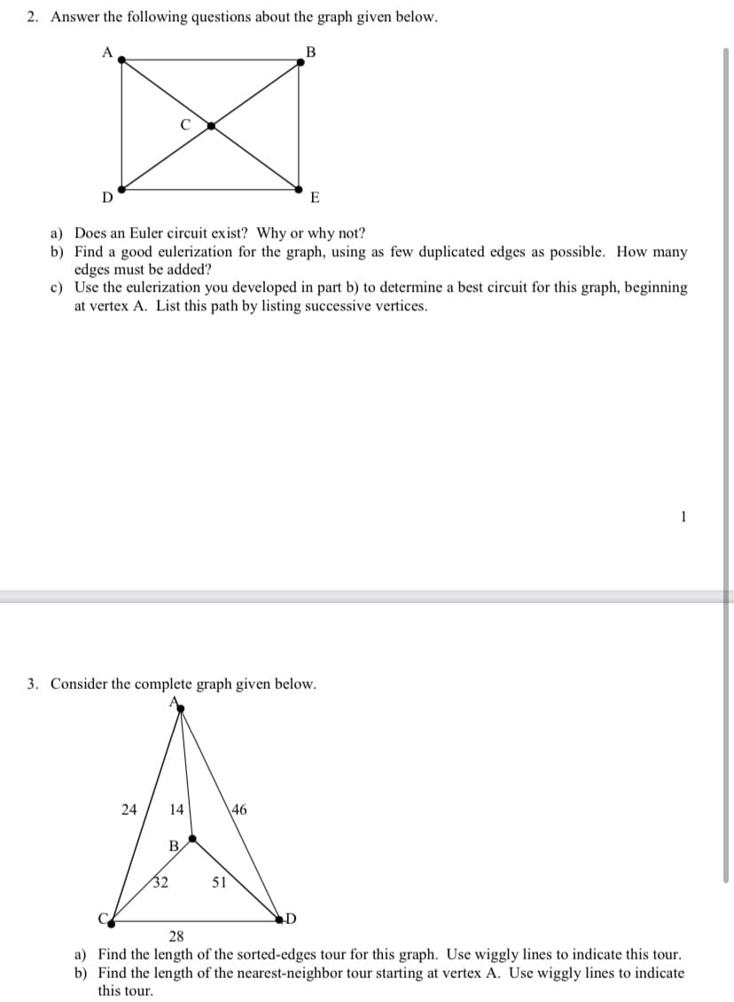 2. Answer the following questions about the graph given below.
B
E
a) Does an Euler circuit exist? Why or why not?
b) Find a good eulerization for the graph, using as few duplicated edges as possible. How many
edges must be added?
c) Use the eulerization you developed in part b) to determine a best circuit for this graph, beginning
at vertex A. List this path by listing successive vertices.
1
3. Consider the complete graph given below.
24
14
46
B,
32
51
28
a) Find the length of the sorted-edges tour for this graph. Use wiggly lines to indicate this tour.
b) Find the length of the nearest-neighbor tour starting at vertex A. Use wiggly lines to indicate
this tour.
