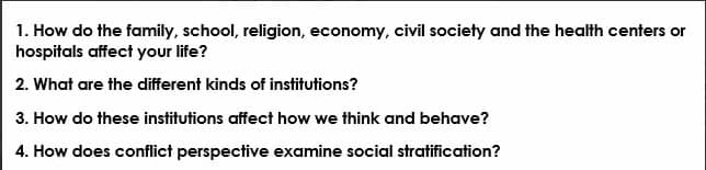 1. How do the family, school, religion, economy, civil society and the health centers or
hospitals affect your life?
2. What are the different kinds of institutions?
3. How do these institutions affect how we think and behave?
4. How does conflict perspective examine social stratification?
