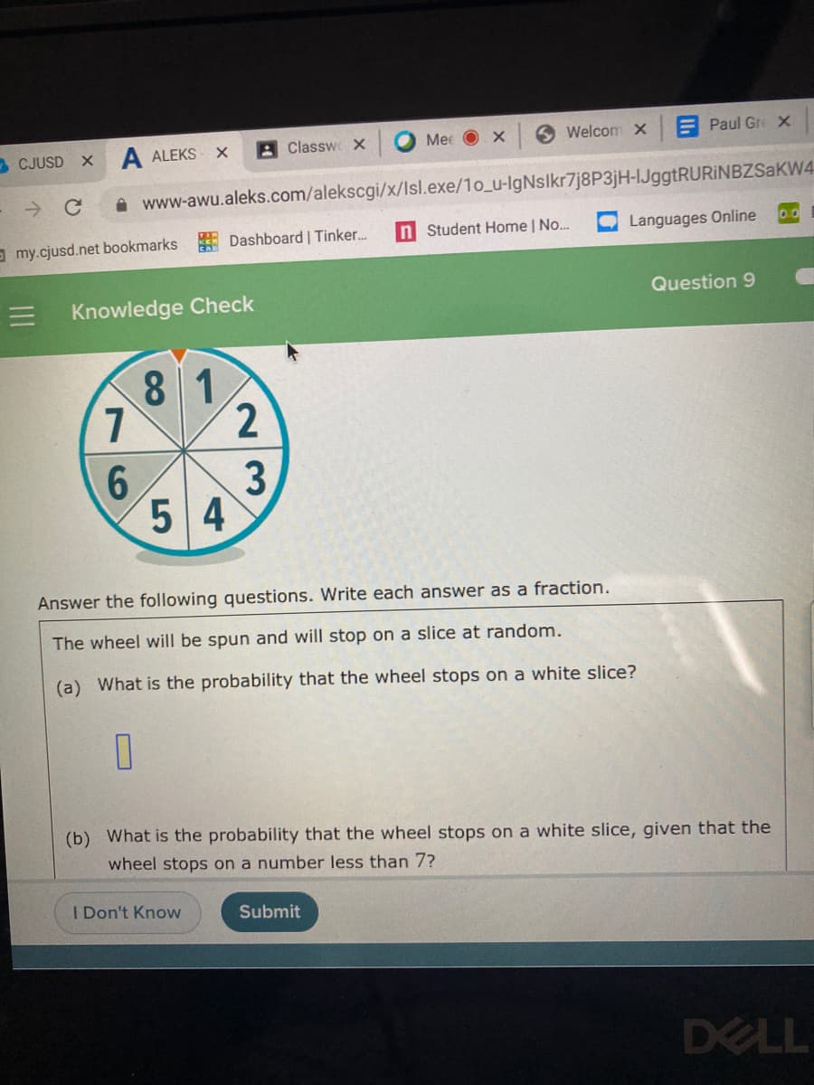 A ALEKS
A Classwe x
Mee O x
O Welcom x
E Paul Gre X
- CJUSD X
A www-awu.aleks.com/alekscgi/x/Isl.exe/1o_u-IgNslkr7j8P3jH-IJggtRURINBZSaKW4
Student Home | No.
Languages Online
00
O my.cjusd.net bookmarks Dashboard | Tinker.
Question 9
Knowledge Check
8 1
7
2.
5 4
3
Answer the following questions. Write each answer as a fraction.
The wheel will be spun and will stop on a slice at random.
(a) What is the probability that the wheel stops on a white slice?
(b) What is the probability that the wheel stops on a white slice, given that the
wheel stops on a number less than 7?
I Don't Know
Submit
DELL
