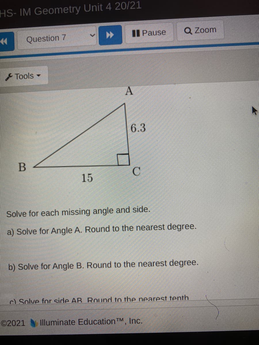 HS- IM Geometry Unit 4 20/21
14
Question 7
I Pause
Q Zoom
Tools
6.3
В
15
C
Solve for each missing angle and side.
a) Solve for Angle A. Round to the nearest degree.
b) Solve for Angle B. Round to the nearest degree.
c) Solve for side AB. Round to the nearest tenth.
©2021 Illuminate Education TM, Inc.
