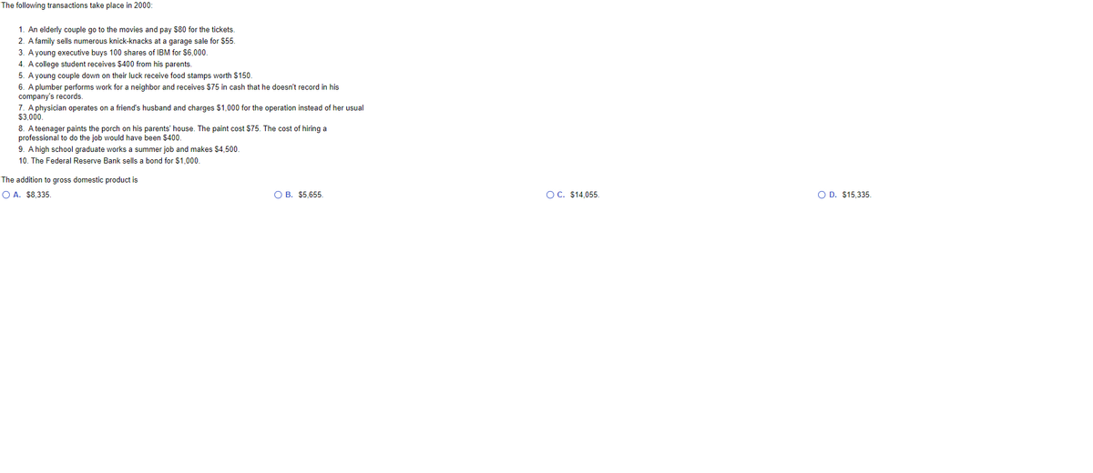 The following transactions take place in 2000:
1. An elderly couple go to the movies and pay s80 for the tickets.
2. A family sells numerous knick-knacks at a garage sale for $55.
3. A young executive buys 100 shares of IBM for $6,000.
4. A college student receives $400 from his parents.
5. A young couple down on their luck receive food stamps worth $150.
6. A plumber performs work for a neighbor and receives $75 in cash that he doesn't record in his
company's records.
7. A physician operates on a friend's husband and charges $1,000 for the operation instead of her usual
$3,000.
8. A teenager paints the porch on his parents' house. The paint cost $75. The cost of hiring a
professional to do the job would have been $400.
9. A high school graduate works a summer job and makes $4,500.
10. The Federal Reserve Bank sells a bond for $1,000.
The addition to gross domestic product is
O A. $8,335.
O B. $5,655.
OC. $14,055.
O D. $15,335.
