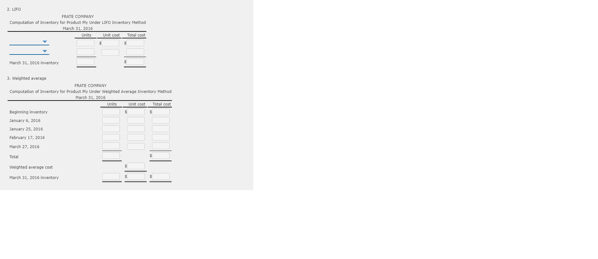 2. LIFO
FRATE COMPANY
Computation of Inventory for Product Ply Under LIFO Inventory Method
March 31, 2016
Units
Unit cost
Total cost
$
March 31, 2016 inventory
$
3. Weighted average
FRATE COMPANY
Computation of Inventory for Product Ply Under Weighted Average Inventory Method
March 31, 2016
Units
Unit cost
Total cost
Beginning inventory
2$
%24
January 6, 2016
January 25, 2016
February 17, 2016
March 27, 2016
Total
Weighted average cost
March 31, 2016 inventory
