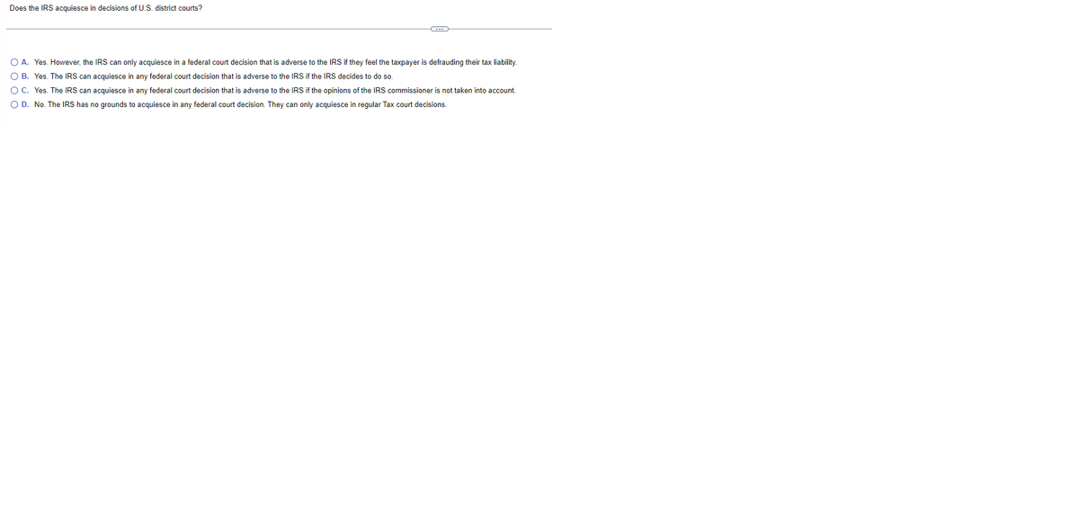 Does the IRS acquiesce in decisions of U.S. district courts?
C
O A. Yes. However, the IRS can only acquiesce in a federal court decision that is adverse to the IRS if they feel the taxpayer is defrauding their tax liability.
O B. Yes. The IRS can acquiesce in any federal court decision that is adverse to the IRS if the IRS decides to do so.
O C.
Yes. The IRS can acquiesce in any federal court decision that is adverse to the IRS if the opinions of the IRS commissioner is not taken into account.
O D. No. The IRS has no grounds to acquiesce in any federal court decision. They can only acquiesce in regular Tax court decisions.
