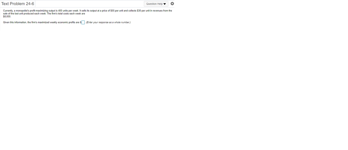 Text Problem 24-6
Question Help
Currently, a monopolist's profit-maximizing output is 400 units per week. It sells its output at a price of $55 per unit and collects $30 per unit in revenues from the
sale of the last unit produced each week. The firm's total costs each week are
$8,000.
Given this information, the firm's maximized weekly economic profits are $. (Enter your response as a whole number.)
