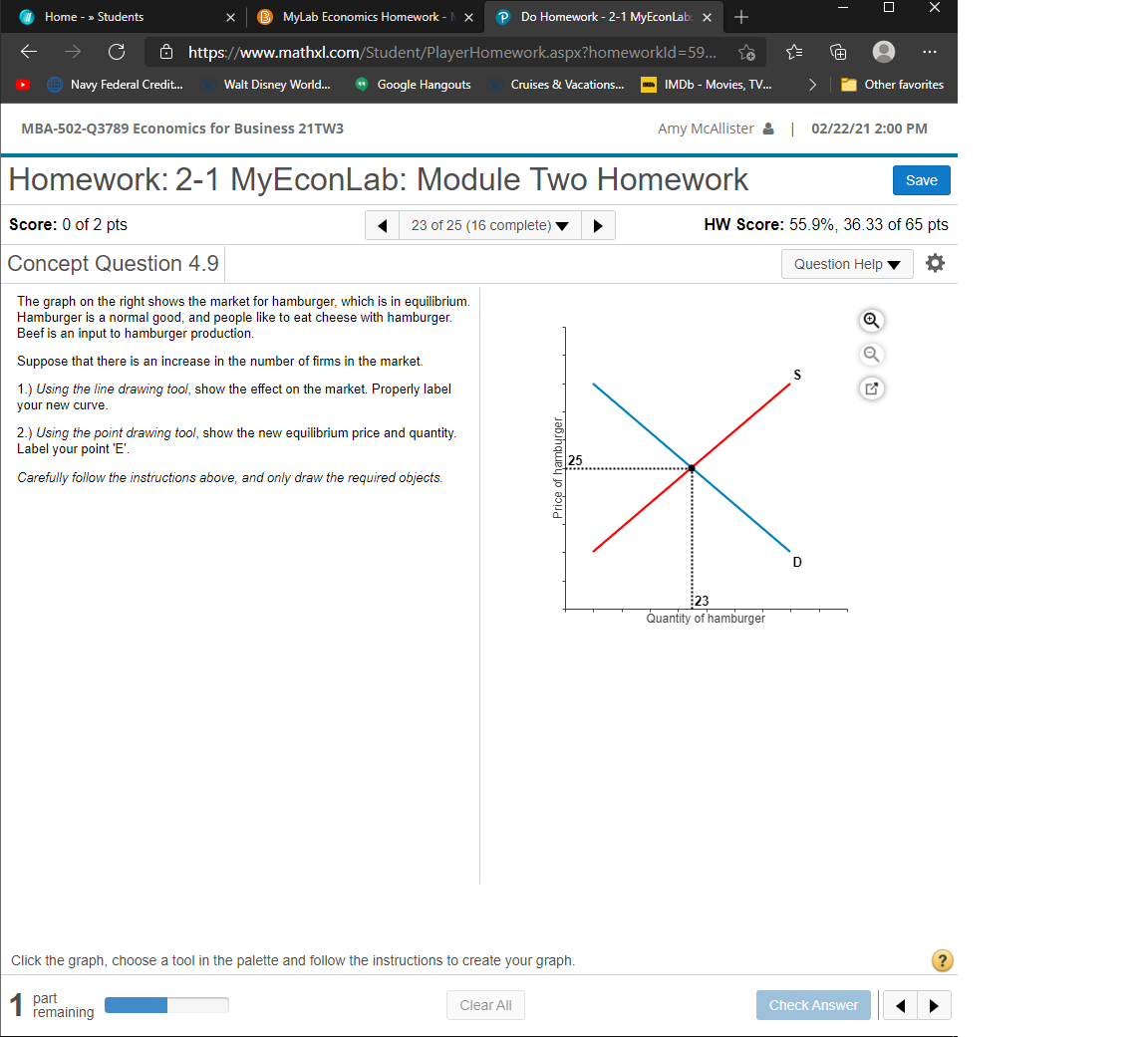 Home - » Students
MyLab Economics Homework -
P Do Homework - 2-1 MyEconLab: x
+
Ô https://www.mathxl.com/Student/PlayerHomework.aspx?homeworkld=59...
...
Navy Federal Credit.
Walt Disney World..
* Google Hangouts
>
Other favorites
Cruises & Vacations..
IMDB - Movies, TV.
MBA-502-Q3789 Economics for Business 21TW3
Amy MCAllister & 02/22/21 2:00 PM
Homework: 2-1 MyEconLab: Module Two Homework
Save
Score: 0 of 2 pts
23 of 25 (16 complete)
HW Score: 55.9%, 36.33 of 65 pts
Concept Question 4.9
Question Help
The graph on the right shows the market for hamburger, which is in equilibrium.
Hamburger is a normal good, and people like to eat cheese with hamburger.
Beef is an input to hamburger production.
Suppose that there is an increase in the number of firms in the market.
S
1.) Using the line drawing tool, show the effect on the market. Properly label
your new curve.
2.) Using the point drawing tool, show the new equilibrium price and quantity.
Label your point 'E'.
Carefully follow the instructions above, and only draw the required objects.
D
23
Quantity of hamburger
Click the graph, choose a tool in the palette and follow the instructions to create your graph.
?
part
remaining
Clear All
Check Answer
JƏbihquey jo dod
