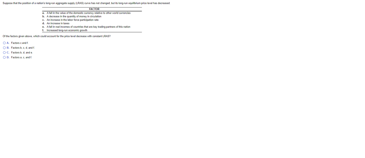Suppose that the position of a nation's long-run aggregate supply (LRAS) curve has not changed, but its long-run equilibrium price level has decreased.
FACTOR
a. Afall in the value of the domestic currency relative to other world currencies
b. A decrease in the quantity of money in circulation
c. An increase in the labor force participation rate
d. An increase in taxes
e. Afall in real incomes of countries that are key trading partners of this nation
f. Increased long-run economic growth
Of the factors given above, which could account for the price level decrease with constant LRAS?
O A. Factors c and f.
O B. Factors b, c, d, and f.
O C. Factors b. d. and e.
O D. Factors a, c, and f.
