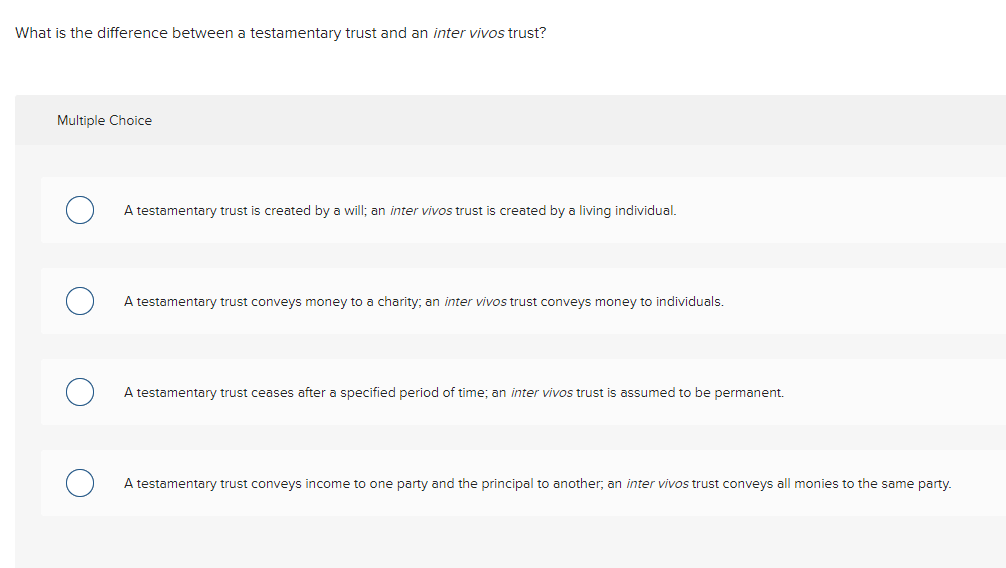 What is the difference between a testamentary trust and an inter vivos trust?
Multiple Choice
A testamentary trust is created by a will; an inter vivos trust is created by a living individual.
A testamentary trust conveys money to a charity; an inter vivos trust conveys money to individuals.
A testamentary trust ceases after a specified period of time; an inter vivos trust is assumed to be permanent.
A testamentary trust conveys income to one party and the principal to another, an inter vivos trust conveys all monies to the same party.
