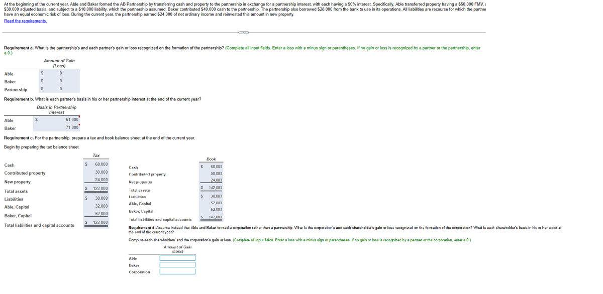 At the beginning of the current year, Able and Baker formed the AB Partnership by transferring cash and property to the partnership in exchange for a partnership interest, with each having a 50% interest. Specifically, Able transferred property having a $50,000 FMV,
$30,000 adjusted basis, and subject to a $10,000 liability, which the partnership assumed. Baker contributed $40,000 cash to the partnership. The partnership also borrowed $28,000 from the bank to use in its operations. All liabilities are recourse for which the partner
have an equal economic risk of loss. During the current year, the partnership earned $24,000 of net ordinary income and reinvested this amount in new property.
Read the requirements.
Requirement a. What is the partnership's and each partner's gain or loss recognized on the formation of the partnership? (Complete all input fields. Enter a loss with a minus sign or parentheses. If no gain or loss is recognized by a partner or the partnership, enter
a 0.)
Able
Baker
Able
Baker
Amount of Gain
(Loss)
$
$
$
$
Partnership
Requirement b. What is each partner's basis in his or her partnership interest at the end of the current year?
Basis in Partnership
Interest
0
0
51,000
71,000
Requirement c. For the partnership, prepare a tax and book balance sheet at the end of the current year.
Begin by preparing the tax balance sheet.
Cash
Contributed property
New property
Total assets
Liabilities
Able, Capital
Baker, Capital
Total liabilities and capital accounts
$
68,000
30,000
24,000
122,000
38,000
32,000
52,000
$ 122,000
$
Tax
$
$
Able
Baker
Corporation
Cash
Contributed property
Net propertry
Tutal assets
Liabilities
Able, Capital
Baker, Capital
Total liabilities and capital accounts
Requirement d. Assume instead that Able and Baker formed a corporation rather than a partnership. What is the corporation's and each shareholder's gain or loss recognized on the formation of the corporation? What is each shareholder's basis in his or her stock at
the end of the current year?
$
Book
$
68,000
50,000
24,000
142.000
38,000
52,000
52,000
142,000
Compute each shareholders' and the corporation's gain or loss. (Complete all input fields. Enter a loss with a minus sign or parentheses. If no gain or loss is recognized by a partner or the corporation, enter a 0.)
Amount of Gair
(Loss)
