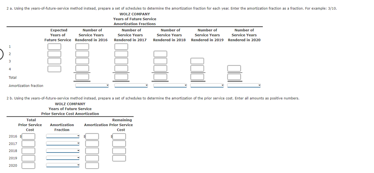 2 a. Using the years-of-future-service method instead, prepare a set of schedules to determine the amortization fraction for each year. Enter the amortization fraction as a fraction. For example: 3/10.
WOLZ COMPANY
Years of Future Service
Amortization Fractions
Expected
Number of
Number of
Number of
Number of
Number of
Years of
Service Years
Service Years
Service Years
Service Years
Service Years
Future Service Rendered in 2016
Rendered in 2017
Rendered in 2018
Rendered in 2019
Rendered in 2020
3
4
Total
Amortization fraction
2 b. Using the years-of-future-service method instead, prepare a set of schedules to determine the amortization of the prior service cost. Enter all amounts as positive numbers.
WOLZ COMPANY
Years of Future Service
Prior Service Cost Amortization
Total
Remaining
Prior Service
Amortization
Amortization Prior Service
Cost
Fraction
Cost
2016
2017
2018
2019
2020
