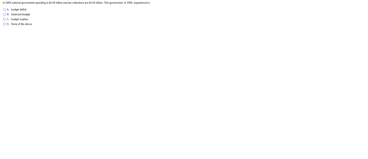In 2005 national government spending is $4.00 trillion and tax collections are $4.00 trillion. This government, in 2005, experienced a
O A. budget deficit,
O B. balanced budget.
O C. budget surplus.
O D. None of the above.
