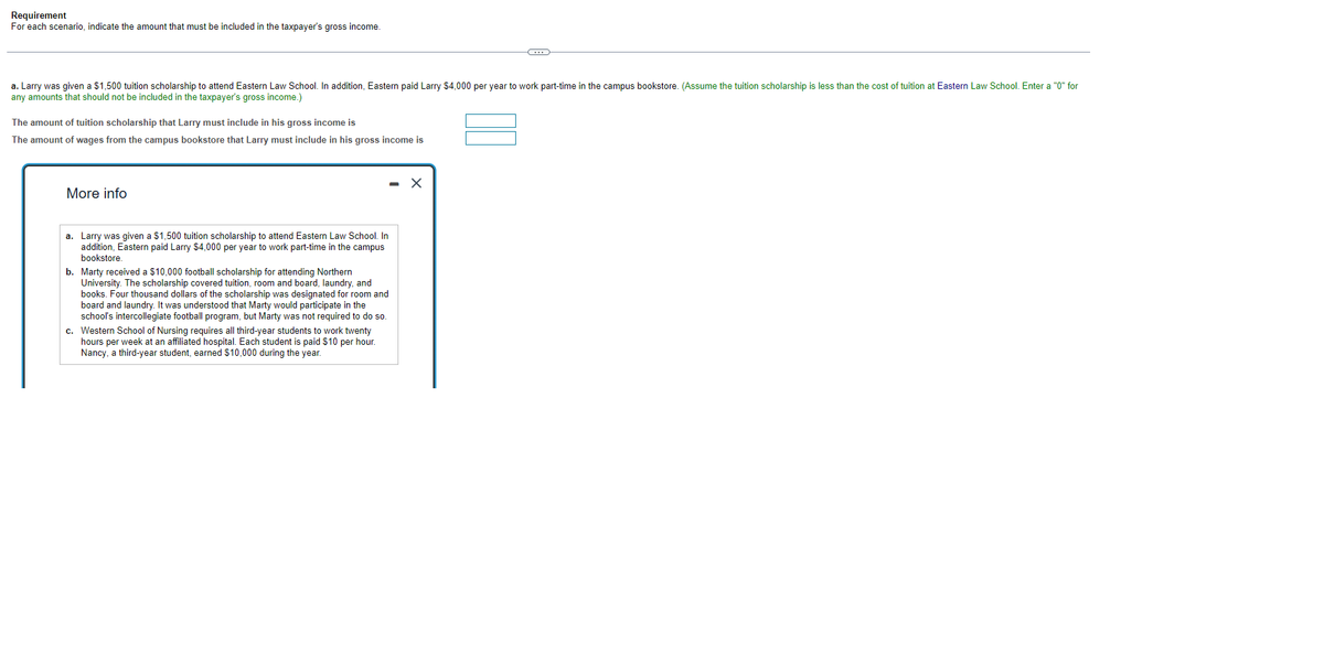 Requirement
For each scenario, indicate the amount that must be included in the taxpayer's gross income.
a. Larry was given a $1,500 tuition scholarship to attend Eastern Law School. In addition, Eastern paid Larry $4,000 per year to work part-time in the campus bookstore. (Assume the tuition scholarship is less than the cost of tuition at Eastern Law School. Enter a "0" for
any amounts that should not be included in the taxpayer's gross income.)
The amount of tuition scholarship that Larry must include in his gross income is
The amount of wages from the campus bookstore that Larry must include in his gross income is
More info
a. Larry was given a $1,500 tuition scholarship to attend Eastern Law School. In
addition, Eastern paid Larry $4,000 per year to work part-time in the campus
bookstore.
b. Marty received a $10,000 football scholarship for attending Northern
University. The scholarship covered tuition, room and board, laundry, and
books. Four thousand dollars of the scholarship was designated for room and
board and laundry. It was understood that Marty would participate in the
school's intercollegiate football program, but Marty was not required to do so.
-
c. Western School of Nursing requires all third-year students to work twenty
hours per week at an affiliated hospital. Each student is paid $10 per hour.
Nancy, a third-year student, earned $10,000 during the year.
C