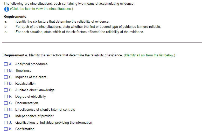 The following are nine situations, each containing two means of accumulating evidence:
1 (Click the icon to view the nine situations.)
Requirements
а.
Identify the six factors that determine the reliability of evidence.
b.
For each of the nine situations, state whether the first or second type of evidence is more reliable.
С.
For each situation, state which of the six factors affected the reliability of the evidence.
Requirement a. Identify the six factors that determine the reliability of evidence. (Identify all six from the list below.)
A. Analytical procedures
B. Timeliness
| C. Inquiries of the client
D. Recalculation
] E. Auditor's direct knowledge
OF. Degree of objectivity
O G. Documentation
] H. Effectiveness of client's internal controls
I. Independence of provider
J. Qualifications of individual providing the information
O K. Confirmation
