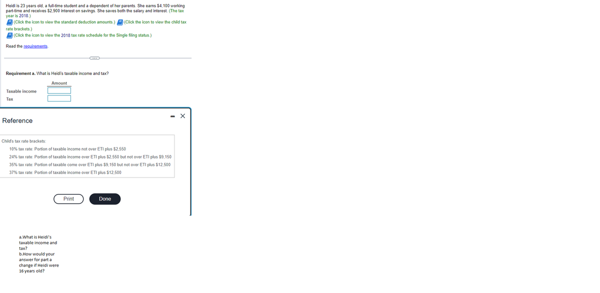 Heidi is 23 years old, a full-time student and a dependent of her parents. She earns $4,100 working
part-time and receives $2,900 interest on savings. She saves both the salary and interest. (The tax
year is 2018.)
(Click the icon to view the child tax
F(Click the icon to view the standard deduction amounts.)
rate brackets.)
(Click the icon to view the 2018 tax rate schedule for the Single filing status.)
Read the requirements.
Requirement a. What is Heidi's taxable income and tax?
Amount
Taxable income
Tax
Reference
Child's tax rate brackets:
10% tax rate: Portion of taxable income not over ETI plus $2,550
24% tax rate: Portion of taxable income over ETI plus $2,550 but not over ETI plus $9,150
35% tax rate: Portion of taxable come over ETI plus $9,150 but not over ETI plus $12,500
37% tax rate: Portion of taxable income over ETI plus $12,500
a. What is Heidi's
taxable income and
tax?
C
b.How would your
answer for part a
change if Heidi were
16 years old?
Print
Done
X
