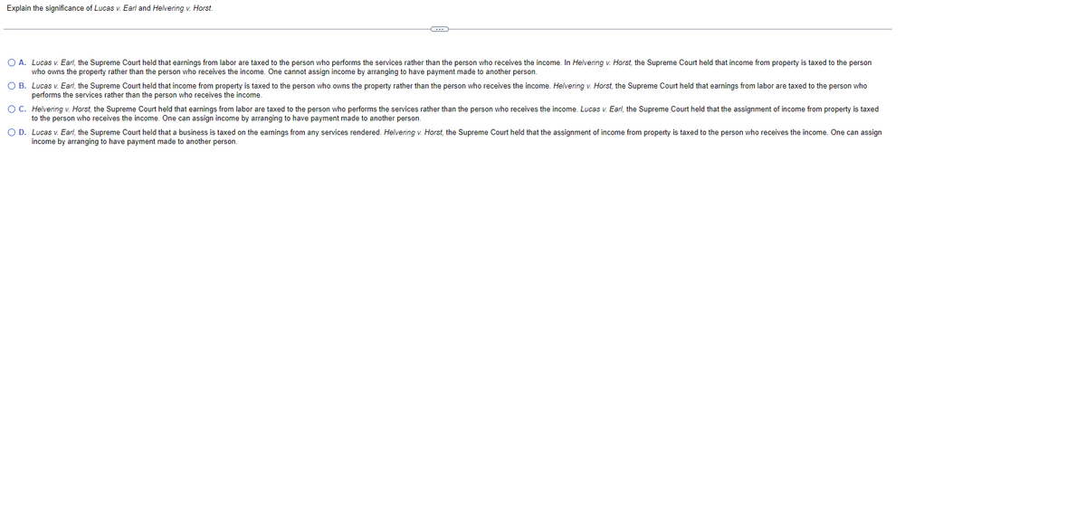 Explain the significance of Lucas v. Earl and Helvering v. Horst.
C
O A. Lucas v. Earl, the Supreme Court held that earnings from labor are taxed to the person who performs the services rather than the person who receives the income. In Helvering v. Horst, the Supreme Court held that income from property is taxed to the person
who owns the property rather than the person who receives the income. One cannot assign income by arranging to have payment made to another person.
O B.
Lucas v. Earl, the Supreme Court held that income from property is taxed to the person who owns the property rather than the person who receives the income. Helvering v. Horst, the Supreme Court held that earnings from labor are taxed to the person who
performs the services rather than the person who receives the income.
OC. Helvering v. Horst, the Supreme Court held that earnings from labor are taxed to the person who performs the services rather than the person who receives the income. Lucas v. Earl, the Supreme Court held that the assignment of income from property is taxed
to the person who receives the income. One can assign income by arranging to have payment made to another person.
O D. Lucas v. Earl, the Supreme Court held that a business is taxed on the earnings from any services rendered. Helvering v. Horst, the Supreme Court held that the assignment of income from property is taxed to the person who receives the income. One can assign
income by arranging to have payment made to another person.