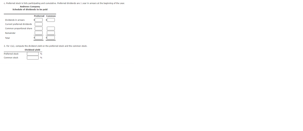 c. Preferred stock is fully participating and cumulative. Preferred dividends are 1 year in arrears at the beginning of the year.
Andrews Company
Schedule of dividends to be paid
Preferred Common
Dividends in arrears
Current preferred dividends
Common proportional share
Remainder
Total
2. For 1(a), compute the dividend yield on the preferred stock and the common stock.
Dividend yield
Preferred stock
0%
Common stock
%
