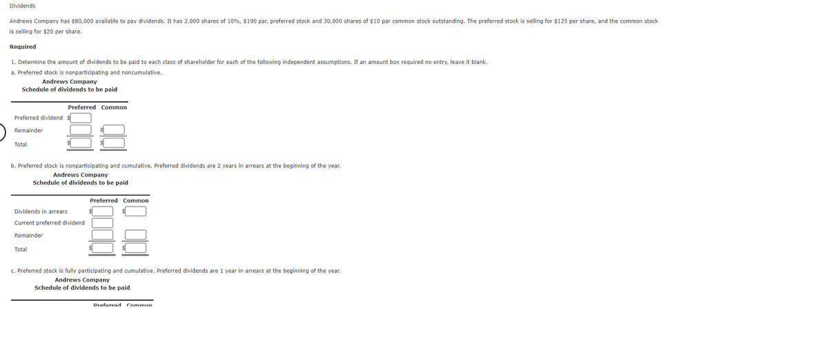 Dividends
Andrews Company has $80,000 available to pay dividends. It has 2,000 shares of 10%, $100 par, preferred stock and 30,000 shares of $10 par common stock outstanding. The preferred stock is selling for $125 per share, and the common stock
is selling for $20 per share.
Required
1. Determine the amount of dividends to be paid to each class of shareholder for each of the following independent assumptions. If an amount box required no entry, leave it blank.
a. Preferred stock is nonparticipating and noncumulative.
Andrews Company
Schedule of dividends to be paid
Preferred Common
Preferred dividend
Remainder
Total
b. Preferred stock is nonparticipating and cumulative. Preferred dividends are 2 years in arrears at the beginning of the year.
Andrews Company
Schedule of dividends to be paid
Preferred Common
Dividends in arrears
Current preferred dividend
Remainder
Total
c. Preferred stock is fully participating and cumulative. Preferred dividends are 1 year in arrears at the beginning of the year.
Andrews Company
Schedule of dividends to be paid
Draforred Common
