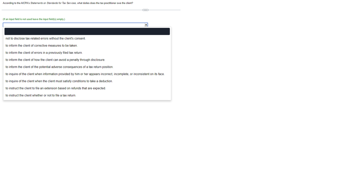 According to the AICPA's Statements on Standards for Tax Services, what duties does the tax practitioner owe the client?
(If an input field is not used leave the input field(s) empty.)
not to disclose tax-related errors without the client's consent.
to inform the client of corrective measures to be taken.
C
to inform the client of errors in a previously filed tax return.
to inform the client of how the client can avoid a penalty through disclosure.
to inform the client of the potential adverse consequences of a tax return position.
to inquire of the client when information provided by him or her appears incorrect, incomplete, or inconsistent on its face.
to inquire of the client when the client must satisfy conditions to take a deduction.
to instruct the client to file an extension based on refunds that are expected.
to instruct the client whether or not to file a tax return.