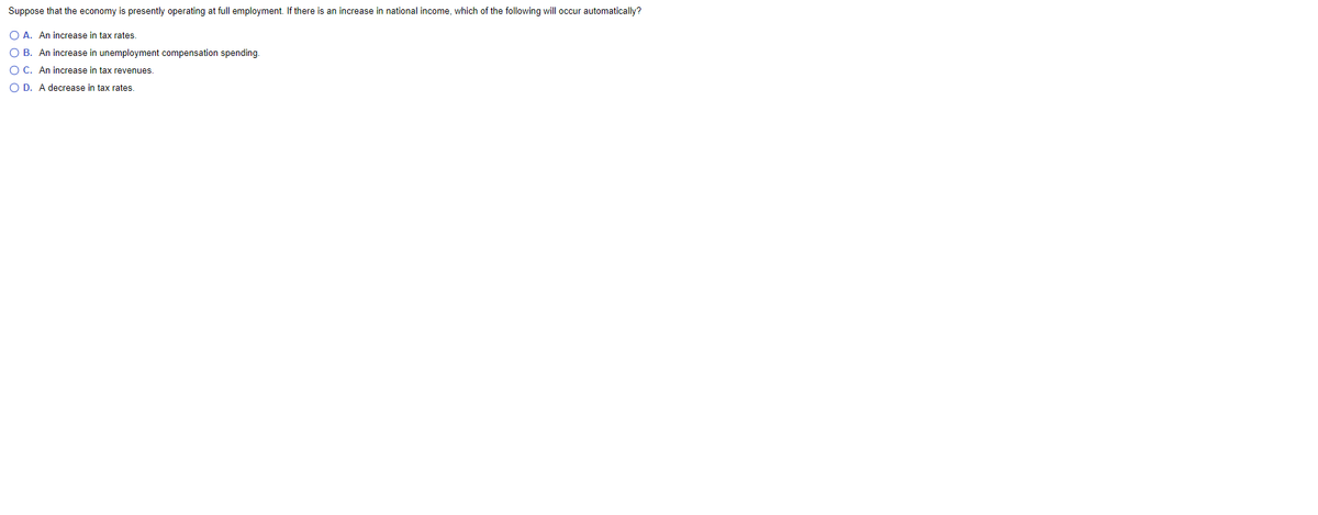Suppose that the economy is presently operating at full employment. If there is an increase in national income, which of the following will occur automatically?
O A. An increase in tax rates.
O B. An increase in unemployment compensation spending.
O C. An increase in tax revenues.
O D. A decrease in tax rates.
