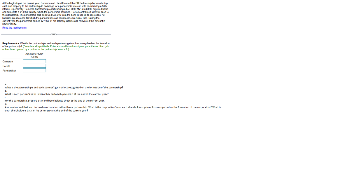 At the beginning of the current year, Cameron and Harold formed the CH Partnership by transferring
cash and property to the partnership in exchange for a partnership interest, with each having a 50%
interest. Specifically, Cameron transferred property having a $55,000 FMV, a $28,000 adjusted basis,
and subject to a $13,000 liability, which the partnership assumed. Harold contributed $60,000 cash to
the partnership. The partnership also borrowed $26,000 from the bank to use in its operations. All
liabilities are recourse for which the partners have an equal economic risk of loss. During the
current year, the partnership earned $27,000 of net ordinary income and reinvested this amount in
new property.
Read the requirements.
Requirement a. What is the partnership's and each partner's gain or loss recognized on the formation
of the partnership? (Complete all input fields. Enter a loss with a minus sign or parentheses. If no gain
or loss is recognized by a partner or the partnership, enter a 0.)
Cameron
Harold
Partnership
C
Amount of Gain
(Loss)
a.
What is the partnership's and each partner's gain or loss recognized on the formation of the partnership?
b.
What is each partner's basis in his or her partnership interest at the end of the current year?
C.
For the partnership, prepare a tax and book balance sheet at the end of the current year.
d.
Assume instead that and formed a corporation rather than a partnership. What is the corporation's and each shareholder's gain or loss recognized on the formation of the corporation? What is
each shareholder's basis in his or her stock at the end of the current year?