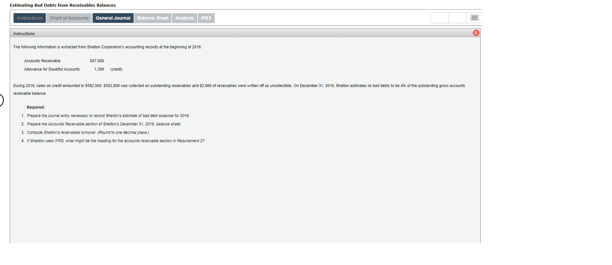 Estimating Bad Debts from Receivables Balances
Instructionss
Chart of Accounts
General Journal
Balance Sheet
Analysis
IFRS
Instructions
The following information is extracted from Shelton Corporation's accounting records at the beginning of 2016:
Accounts Receivable
$67,000
Allowance for Doubtful Accounts
1,300
(credit)
During 2016, sales on credit amounted to $582,000, $552,800 was collected on outstanding receivables and $2,600 of receivables were written off as uncollectible. On December 31, 2016, Shelton estimates its bad debts to be 4% of the outstanding gross accounts
receivable balance.
Required:
1. Prepare the journal entry necessary to record Shelton's estimate of bad debt expense for 2016.
2. Prepare the Accounts Receivable section of Shelton's December 31, 2016, balance sheet.
3. Compute Shelton's receivables turnover. (Round to one decimal place.)
4. If Sheldon uses IFRS, what might be the heading for the accounts receivable section
Requirement 2?
