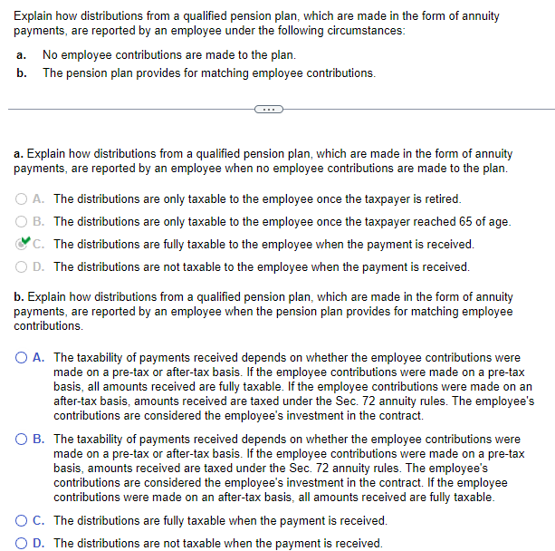 Explain how distributions from a qualified pension plan, which are made in the form of annuity
payments, are reported by an employee under the following circumstances:
a. No employee contributions are made to the plan.
b. The pension plan provides for matching employee contributions.
a. Explain how distributions from a qualified pension plan, which are made in the form of annuity
payments, are reported by an employee when no employee contributions are made to the plan.
O A. The distributions are only taxable to the employee once the taxpayer is retired.
B. The distributions are only taxable to the employee once the taxpayer reached 65 of age.
C. The distributions are fully taxable to the employee when the payment is received.
D. The distributions are not taxable to the employee when the payment is received.
b. Explain how distributions from a qualified pension plan, which are made in the form of annuity
payments, are reported by an employee when the pension plan provides for matching employee
contributions.
O A. The taxability of payments received depends on whether the employee contributions were
made on a pre-tax or after-tax basis. If the employee contributions were made on a pre-tax
basis, all amounts received are fully taxable. If the employee contributions were made on an
after-tax basis, amounts received are taxed under the Sec. 72 annuity rules. The employee's
contributions are considered the employee's investment in the contract.
O B. The taxability of payments received depends on whether the employee contributions were
made on a pre-tax or after-tax basis. If the employee contributions were made on a pre-tax
basis, amounts received are taxed under the Sec. 72 annuity rules. The employee's
contributions are considered the employee's investment in the contract. If the employee
contributions were made on an after-tax basis, all amounts received are fully taxable.
O C. The distributions are fully taxable when the payment is received.
O D. The distributions are not taxable when the payment is received.