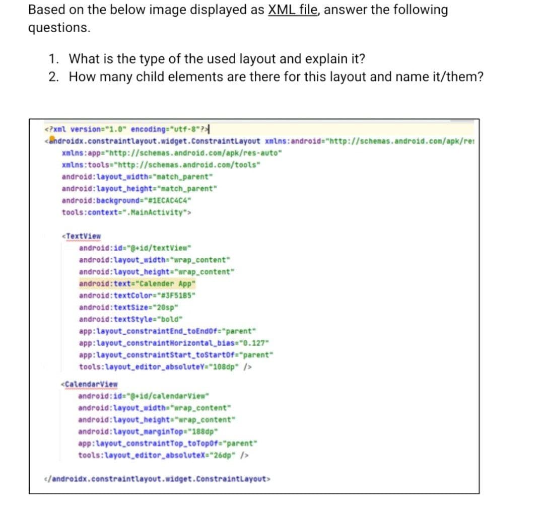 Based on the below image displayed as XML file, answer the following
questions.
1. What is the type of the used layout and explain it?
2. How many child elements are there for this layout and name it/them?
<?xml version="1.0" encoding="utf-8"?
<androidx.constraintlayout.widget.ConstraintLayout xmlns:android="http://schemas.android.com/apk/re!
xmlns:app="http://schemas.android.com/apk/res-auto"
xmlns:tools="http://schemas.android.com/tools"
android:layout_width="match_parent"
android:layout_height="match_parent"
android:background="#1ECAC4C4"
tools:context=".MainActivity">
<TextView
android:id="@+id/textView"
android:layout_width="wrap_content"
android:layout_height="wrap_content"
android:text="Calender App"
android:textColor="#3F5185"
android:textSize="20sp"
android:textstyle="bold"
app:layout_constraintEnd_toEnd0f="parent"
app:layout_constraint Horizontal_bias="0.127"
app:layout_constraintStart_toStartOf="parent"
tools:layout_editor_absoluteY="108dp" />
<CalendarView
android:id="@+id/calendarView"
android:layout_width="wrap_content"
android:layout_height="wrap_content"
android:layout_marginTop="188dp"
app:layout_constraint Top_toTopOf="parent"
tools:layout editor absolutex="260p" />
</androidx.constraintlayout.widget.ConstraintLayout>