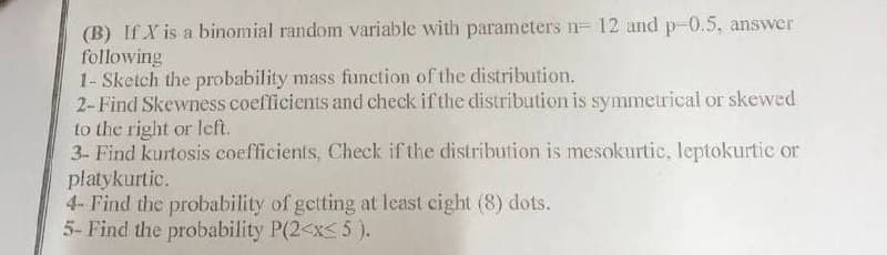 (B) If X is a binomial random variable with parameters n= 12 and p-0.5, answer
following
1- Sketch the probability mass function of the distribution.
2-Find Skewness coefficients and check if the distribution is symmetrical or skewed
to the right or left.
3- Find kurtosis coefficients, Check if the distribution is mesokurtic, leptokurtic or
platykurtic.
4- Find the probability of getting at least eight (8) dots.
5- Find the probability P(2<x<5).