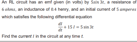 An RL circuit has an emf given (in volts) by 5sin 3t, a resistance of
6 ohms, an inductance of 0.4 henry, and an initial current of 5 amperes
which satisfies the following differential equation
dl
+ 15 1 = 5 sin 3t
dt
Find the current I in the circuit at any time t.
