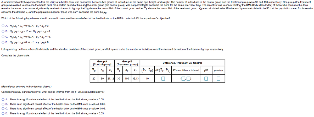 A randomized control experiment to test the utility of a health drink was conducted between two groups of individuals of the same age, height, and weight. The number of individuals in the control group and the treatment group were 90 and 100 respectively. One group (the treatment
group) was asked to consume the health drink for a certain period of time and the other group (the control group) was not permitted to consume the drink for the same interval of time. The objective was to check whether the BMI (Body Mass Index) of those who consume the drink
remains the same or increases significantly relative to the control group. Let Yc denote the mean BMI of the control group and let Y, denote the mean BMI of the treatment group. Yc was calculated to be 20 whereas Y, was calculated to be 30. Let the population mean for those who
consume the drink be u7 and the population mean for those who don't consume the drink be uc.
Which of the following hypotheses should be used to compare the causal effect of the health drink on the BMI in order to fulfill the experiment's objective?
O A. Ho: HT-Hc =0 vs. H,: HT- Hc+0.
O B. Ho: HT-Hc = 10 vs. H4: H7- Hc =0.
OC. Ho: HT- Hc =0 vs. H4: H7- Hc=10.
O D. Ho: HT- Hc =0 vs. H,: H7- Hc>0.
Let nc and se be the number of individuals and the standard deviation of the control group, and let n- and s, be the number of individuals and the standard deviation of the treatment group, respectively.
Complete the given table.
Group B
Group A
(Control group)
Difference, Treatment vs. Control
(Treatment group)
Yc
YT
(Yr -Yc) SE(Y,-Yc) 95% confidence interval
act
nc
SC
ST
p-value
20
90
27.12 30
100 | 36.13
10
(Round your answers to four decimal places.)
Considering a 5% significance level, what can be inferred from the p-value calculated above?
O A. There is a significant causal effect of the health drink on the BMI since p-value < 0.05.
O B. There is no significant causal effect of the health drink on the BMI since p-value> 0.05.
OC. There is no significant causal effect of the health drink on the BMI since p-value <0.05.
O D. There is a significant causal effect of the health drink on the BMI since p-value >0.05.
