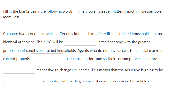 Fill in the blanks using the following words : higher, lower, steeper, flatter, smooth, increase, lower
more, less.
Compare two economies, which differ only in their share of credit-constrained households but are
identical otherwise. The MPC will be
in the economy with the greater
proportion of credit-constrained households. Agents who do not have access to financial markets
can not properly
their consumption, and so their consumption choices are
responsive to changes in income. This means that the AD curve is going to be
in the country with the larger share of credit-constrained households.
