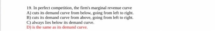 19. In perfect competition, the firm's marginal revenue curve
A) cuts its demand curve from below, going from left to right.
B) cuts its demand curve from above, going from left to right.
C) always lies below its demand curve.
D) is the same as its demand curve.
