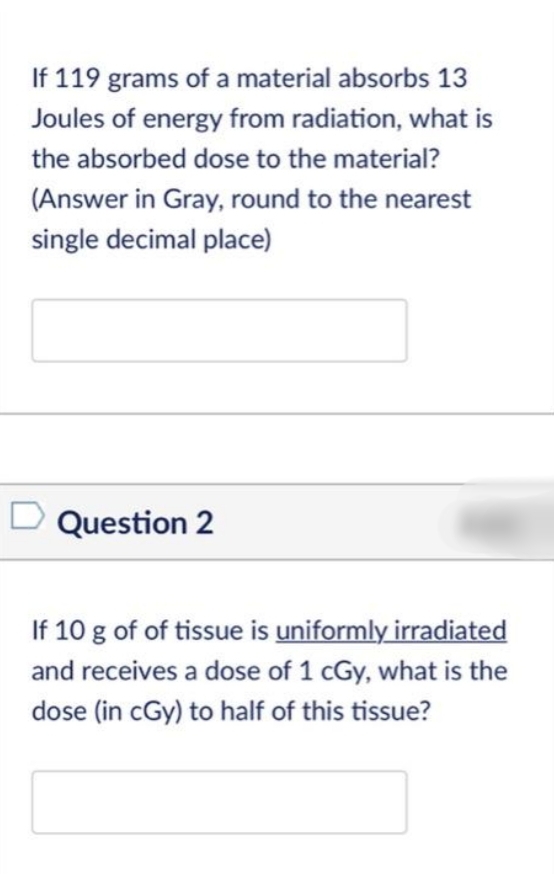 If 119 grams of a material absorbs 13
Joules of energy from radiation, what is
the absorbed dose to the material?
(Answer in Gray, round to the nearest
single decimal place)
Question 2
If 10 g of of tissue is uniformly irradiated
and receives a dose of 1 cGy, what is the
dose (in cGy) to half of this tissue?
