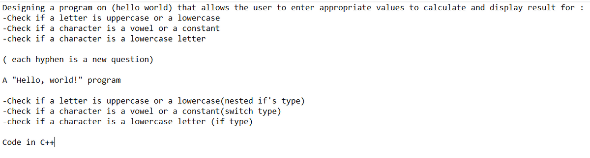 Designing a program on (hello world) that allows the user to enter appropriate values to calculate and display result for:
-Check if a letter is uppercase or a lowercase
-Check if a character is a vowel or a constant
-check if a character is a lowercase letter
(each hyphen is a new question)
A "Hello, world!" program
-Check if a letter is uppercase or a lowercase (nested if's type)
-Check if a character is a vowel or a constant (switch type)
-check if a character is a lowercase letter (if type)
Code in C++