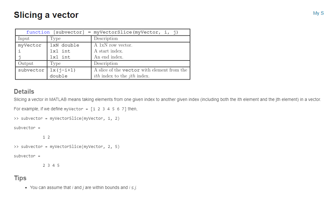 Slicing a vector
function [subvector] = myVectorSlice (myVector, i, j)
Description
A 1xN row vector.
A start index.
An end index.
Description
A slice of the vector with element from the
ith index to the jth index.
Input
myVector
i
j
Output
subvector
subvector =
Type
1xN double
1x1 int
1x1 int
Type
1x (j-i+1)
double
Details
Slicing a vector in MATLAB means taking elements from one given index to another given index (including both the ith element and the jth element) in a vector.
For example, if we define myVector = [1 2 3 4 5 6 7] then,
>> subvector = myVectorSlice (myVector, 1, 2)
subvector =
12
>> subvector = myVectorSlice (myVector, 2, 5)
2 3 4 5
My S
Tips
▪ You can assume that i and jare within bounds and i ≤j.